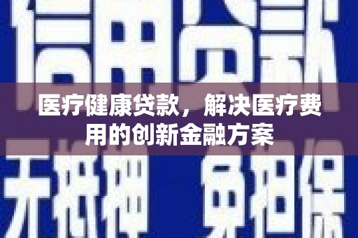都江堰医疗健康贷款，解决医疗费用的创新金融方案