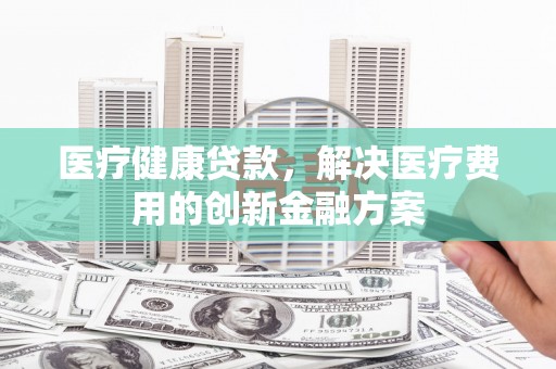 新北医疗健康贷款，解决医疗费用的创新金融方案